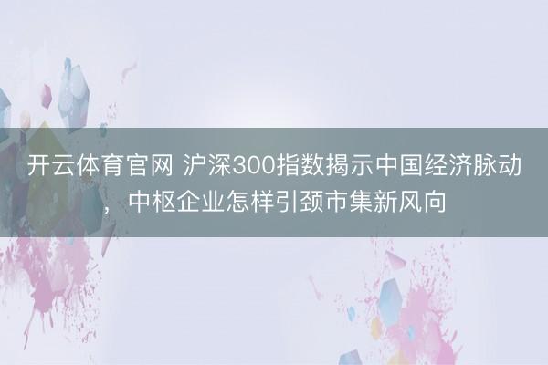 开云体育官网 沪深300指数揭示中国经济脉动，中枢企业怎样引颈市集新风向