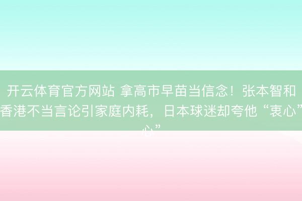 开云体育官方网站 拿高市早苗当信念！张本智和香港不当言论引家庭内耗，日本球迷却夸他 “衷心”