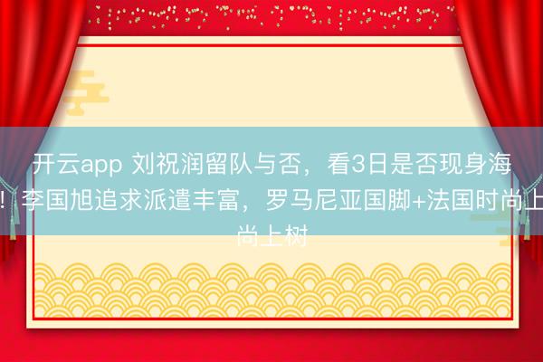开云app 刘祝润留队与否，看3日是否现身海口！李国旭追求派遣丰富，罗马尼亚国脚+法国时尚上树