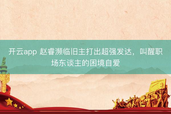 开云app 赵睿濒临旧主打出超强发达，叫醒职场东谈主的困境自爱