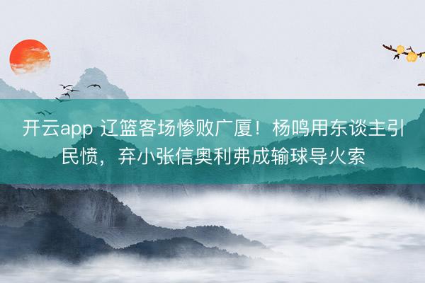 开云app 辽篮客场惨败广厦！杨鸣用东谈主引民愤，弃小张信奥利弗成输球导火索
