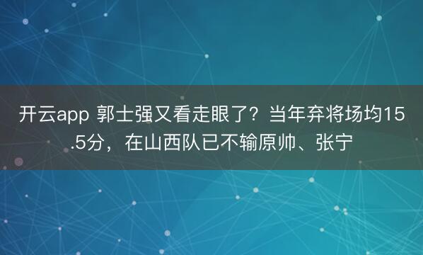 开云app 郭士强又看走眼了？当年弃将场均15.5分，在山西队已不输原帅、张宁