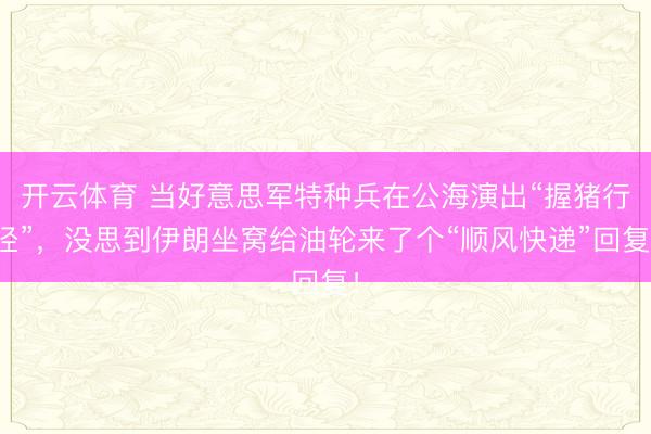 开云体育 当好意思军特种兵在公海演出“握猪行径”，没思到伊朗坐窝给油轮来了个“顺风快递”回复！
