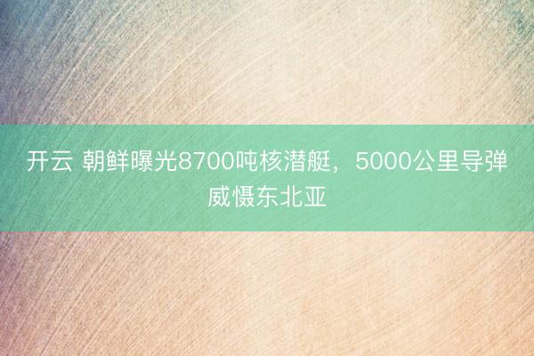开云 朝鲜曝光8700吨核潜艇，5000公里导弹威慑东北亚