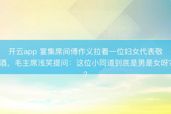 开云app 宴集席间傅作义拉着一位妇女代表敬酒，毛主席浅笑提问：这位小同道到底是男是女呀？