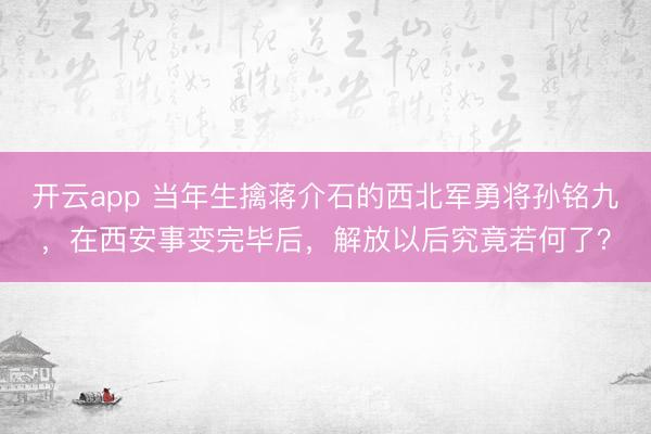 开云app 当年生擒蒋介石的西北军勇将孙铭九，在西安事变完毕后，解放以后究竟若何了？