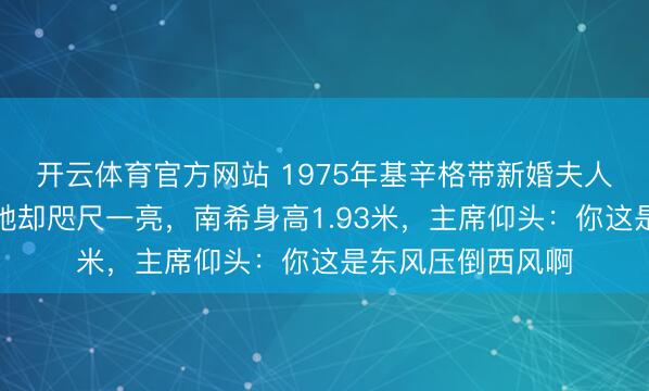 开云体育官方网站 1975年基辛格带新婚夫人访华，毛主席见她却咫尺一亮，南希身高1.93米，主席仰头：你这是东风压倒西风啊