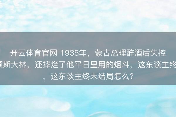 开云体育官网 1935年，蒙古总理醉酒后失控，竟当众批颊斯大林，还摔烂了他平日里用的烟斗，这东谈主终末结局怎么？