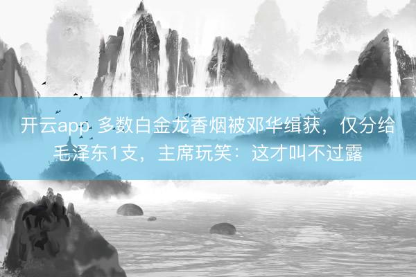 开云app 多数白金龙香烟被邓华缉获，仅分给毛泽东1支，主席玩笑：这才叫不过露