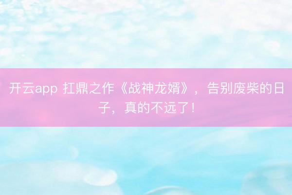 开云app 扛鼎之作《战神龙婿》，告别废柴的日子，真的不远了！