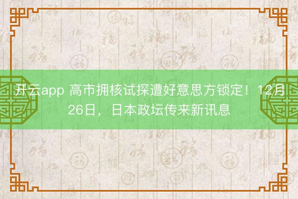 开云app 高市拥核试探遭好意思方锁定！12月26日，日本政坛传来新讯息
