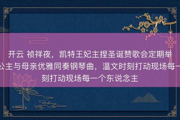 开云 祯祥夜，凯特王妃主捏圣诞赞歌会定期举行，夏洛特公主与母亲优雅同奏钢琴曲，温文时刻打动现场每一个东说念主