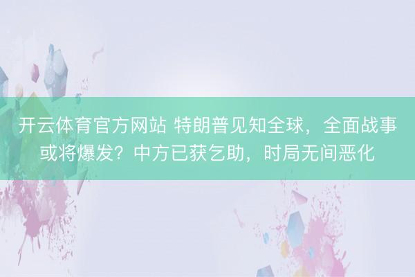 开云体育官方网站 特朗普见知全球,全面战事或将爆发?中方已获乞助,时局无间恶化