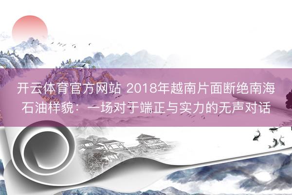 开云体育官方网站 2018年越南片面断绝南海石油样貌:一场对于端正与实力的无声对话