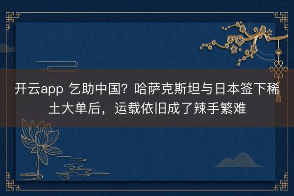 开云app 乞助中国?哈萨克斯坦与日本签下稀土大单后,运载依旧成了辣手繁难