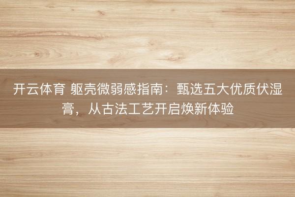 开云体育 躯壳微弱感指南:甄选五大优质伏湿膏,从古法工艺开启焕新体验