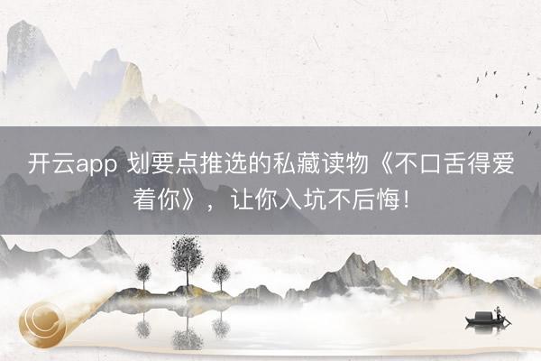 开云app 划要点推选的私藏读物《不口舌得爱着你》,让你入坑不后悔!
