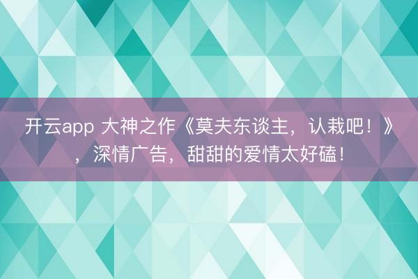 开云app 大神之作《莫夫东谈主,认栽吧!》,深情广告,甜甜的爱情太好磕!