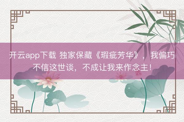 开云app下载 独家保藏《瑕疵芳华》，我偏巧不信这世谈，不成让我来作念主！