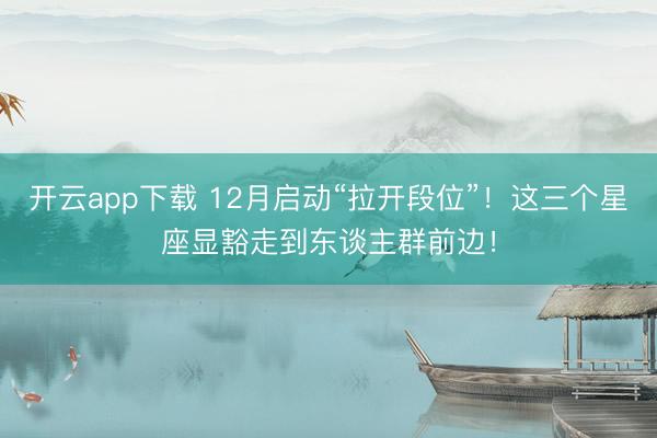 开云app下载 12月启动“拉开段位”！这三个星座显豁走到东谈主群前边！