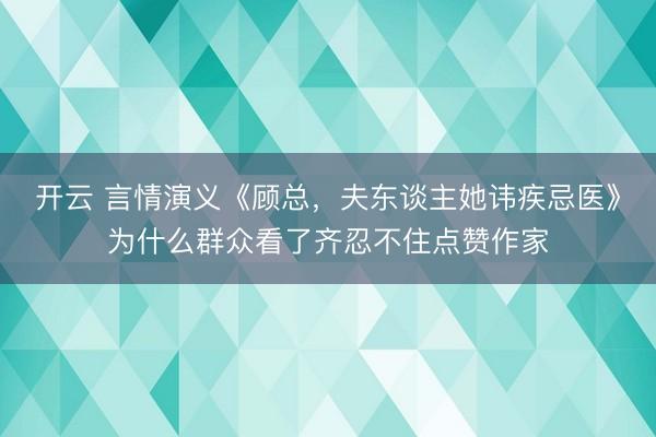 开云 言情演义《顾总，夫东谈主她讳疾忌医》为什么群众看了齐忍不住点赞作家