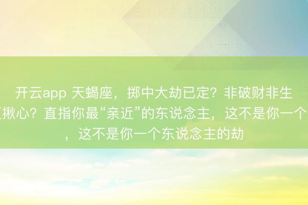 开云app 天蝎座，掷中大劫已定？非破财非生病，却比这更揪心？直指你最“亲近”的东说念主，这不是你一个东说念主的劫