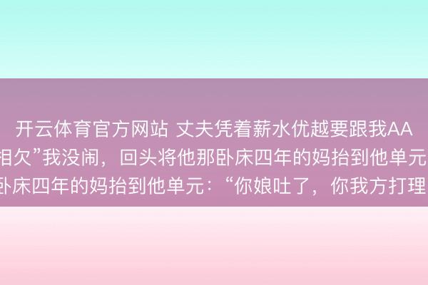 开云体育官方网站 丈夫凭着薪水优越要跟我AA:“闲雅便是AA,两不相欠”我没闹,回头将他那卧床四年的妈抬到他单元:“你娘吐了,你我方打理!”