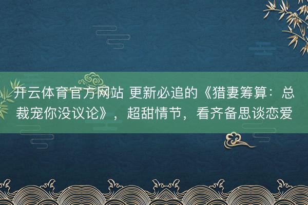开云体育官方网站 更新必追的《猎妻筹算:总裁宠你没议论》,超甜情节,看齐备思谈恋爱