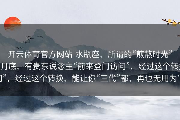 开云体育官方网站 水瓶座，所谓的“煎熬时光”终于熬露面了，在12月底，有贵东说念主“前来登门访问”，经过这个转换，能让你“三代”都，再也无用为“钱”发愁