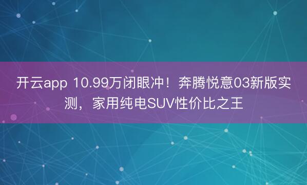 开云app 10.99万闭眼冲!奔腾悦意03新版实测,家用纯电SUV性价比之王