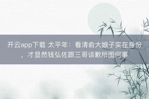 开云app下载 太平年：看清俞大娘子实在身份，才显然钱弘佐跟三哥谈歉所图何事