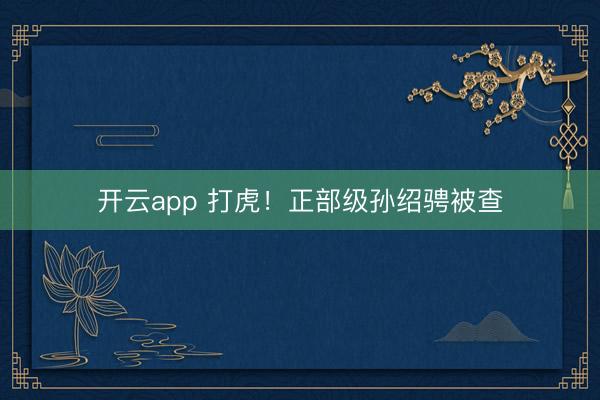 开云app 打虎！正部级孙绍骋被查