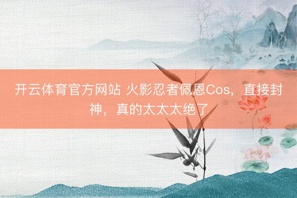 开云体育官方网站 火影忍者佩恩Cos，直接封神，真的太太太绝了