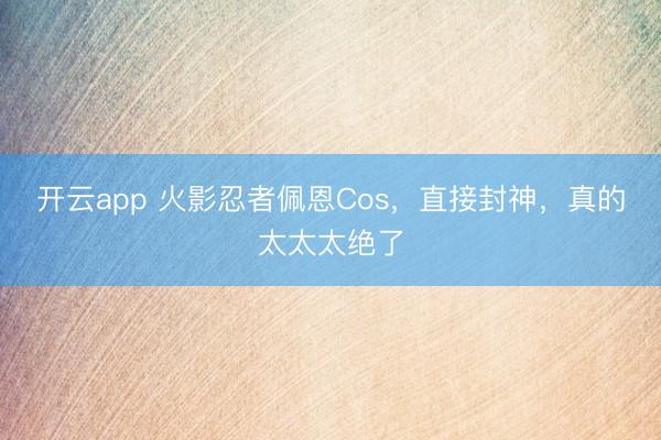 开云app 火影忍者佩恩Cos，直接封神，真的太太太绝了