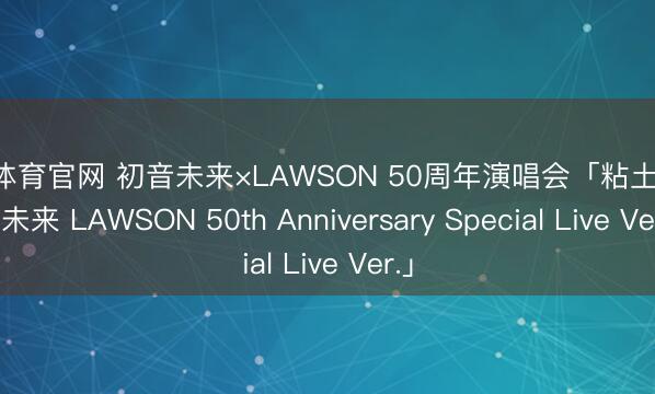 开云体育官网 初音未来×LAWSON 50周年演唱会「粘土人 初音未来 LAWSON 50th Anniversary Special Live Ver.」