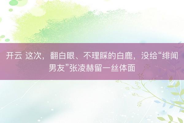 开云 这次，翻白眼、不理睬的白鹿，没给“绯闻男友”张凌赫留一丝体面