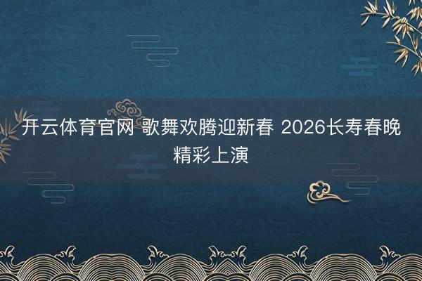 开云体育官网 歌舞欢腾迎新春 2026长寿春晚精彩上演