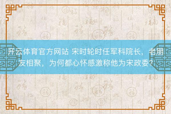 开云体育官方网站 宋时轮时任军科院长，老朋友相聚，为何都心怀感激称他为宋政委？