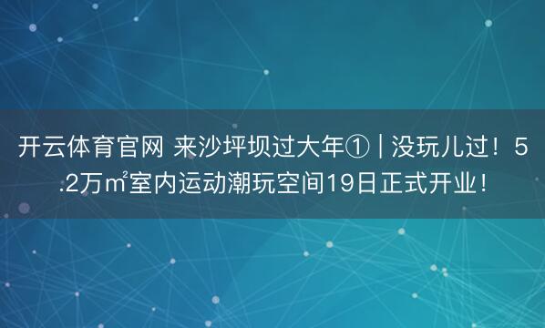 开云体育官网 来沙坪坝过大年① | 没玩儿过！5.2万㎡室内运动潮玩空间19日正式开业！
