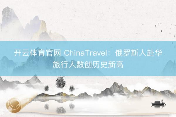 开云体育官网 ChinaTravel：俄罗斯人赴华旅行人数创历史新高