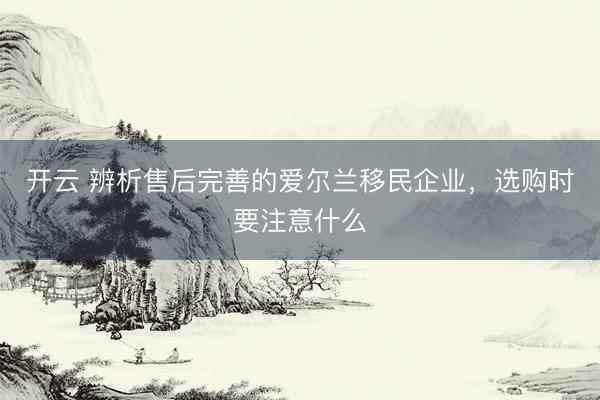 开云 辨析售后完善的爱尔兰移民企业，选购时要注意什么