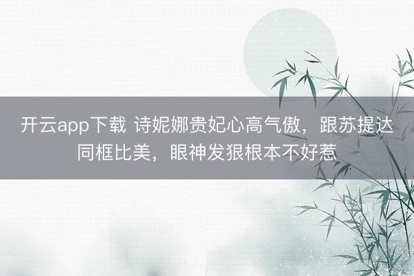 开云app下载 诗妮娜贵妃心高气傲，跟苏提达同框比美，眼神发狠根本不好惹
