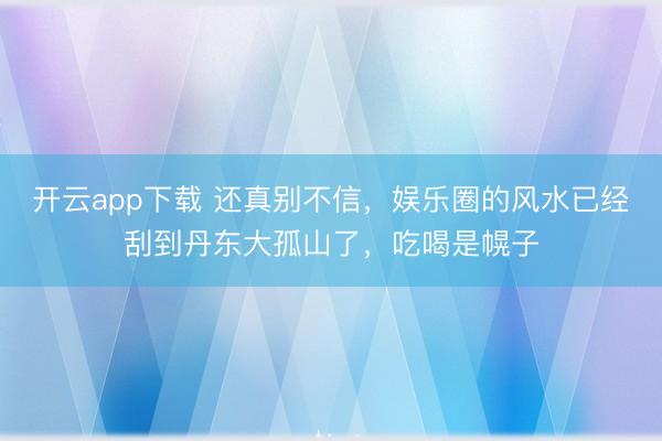 开云app下载 还真别不信，娱乐圈的风水已经刮到丹东大孤山了，吃喝是幌子