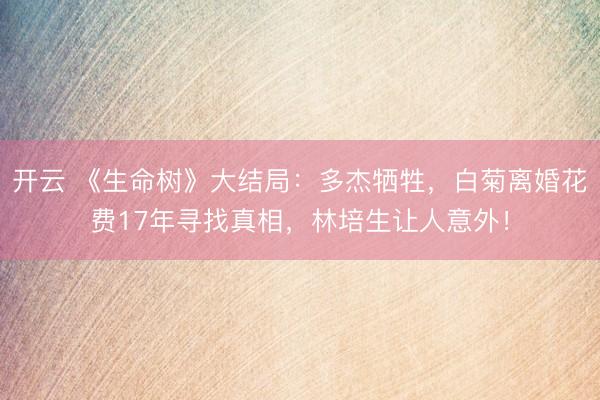 开云 《生命树》大结局：多杰牺牲，白菊离婚花费17年寻找真相，林培生让人意外！