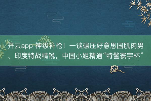 开云app 神级补枪！一谈碾压好意思国肌肉男、印度特战精锐，中国小姐精通“特警寰宇杯”