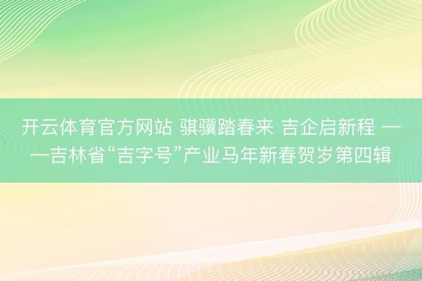 开云体育官方网站 骐骥踏春来 吉企启新程 ——吉林省“吉字号”产业马年新春贺岁第四辑