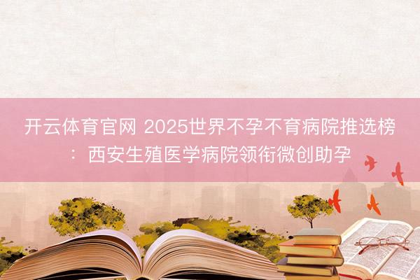 开云体育官网 2025世界不孕不育病院推选榜：西安生殖医学病院领衔微创助孕