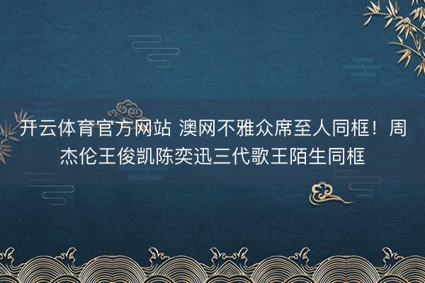 开云体育官方网站 澳网不雅众席至人同框！周杰伦王俊凯陈奕迅三代歌王陌生同框