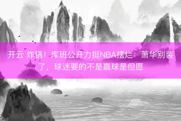 开云 炸锅！库班公开力挺NBA摆烂：萧华别装了，球迷要的不是赢球是但愿