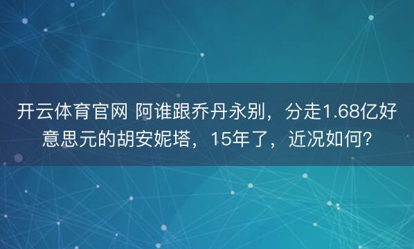 开云体育官网 阿谁跟乔丹永别，分走1.68亿好意思元的胡安妮塔，15年了，近况如何？